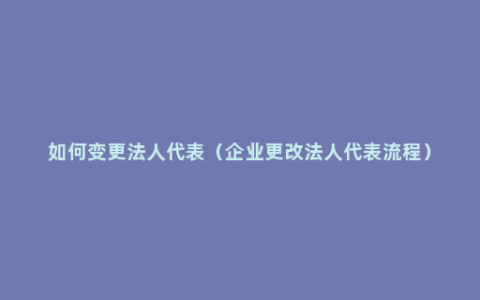 如何变更法人代表（企业更改法人代表流程）