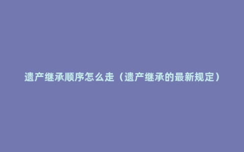 遗产继承顺序怎么走（遗产继承的最新规定）