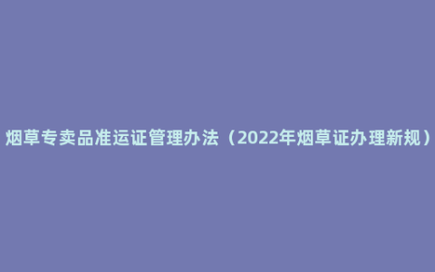 烟草专卖品准运证管理办法（2022年烟草证办理新规）