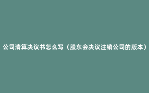 公司清算决议书怎么写（股东会决议注销公司的版本）