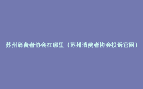 苏州消费者协会在哪里（苏州消费者协会投诉官网）