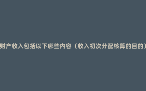 财产收入包括以下哪些内容（收入初次分配核算的目的）