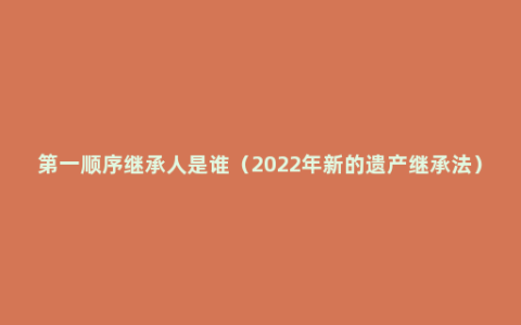 第一顺序继承人是谁（2022年新的遗产继承法）