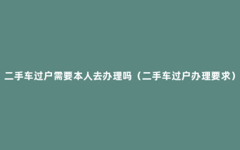 二手车过户需要本人去办理吗（二手车过户办理要求）