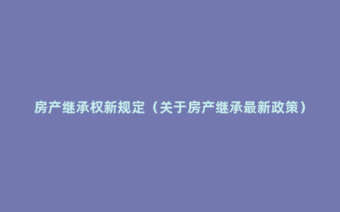 房产继承权新规定（关于房产继承最新政策）