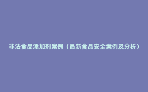 非法食品添加剂案例（最新食品安全案例及分析）