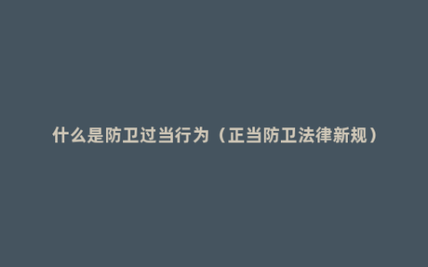 什么是防卫过当行为（正当防卫法律新规）