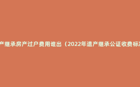 遗产继承房产过户费用谁出（2022年遗产继承公证收费标准）