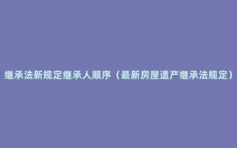 继承法新规定继承人顺序（最新房屋遗产继承法规定）