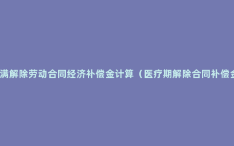 医疗期满解除劳动合同经济补偿金计算（医疗期解除合同补偿金计算）