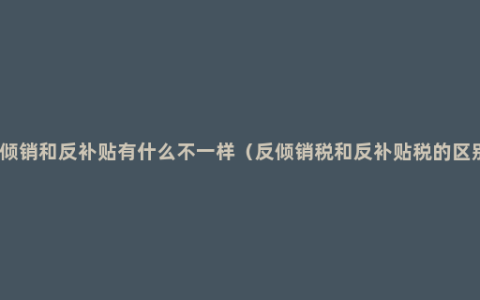 反倾销和反补贴有什么不一样（反倾销税和反补贴税的区别）