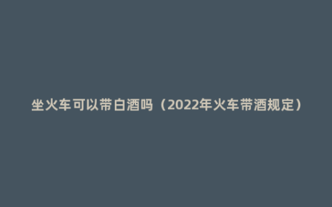 坐火车可以带白酒吗（2022年火车带酒规定）