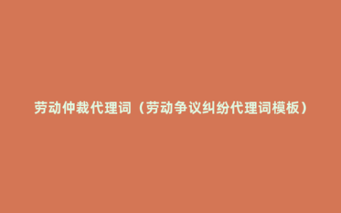 劳动仲裁代理词（劳动争议纠纷代理词模板）