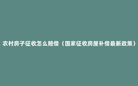 农村房子征收怎么赔偿（国家征收房屋补偿最新政策）