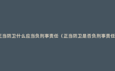 正当防卫什么应当负刑事责任（正当防卫是否负刑事责任）