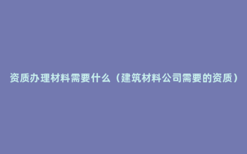 资质办理材料需要什么（建筑材料公司需要的资质）