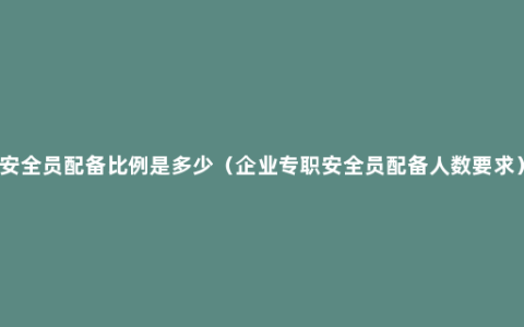 安全员配备比例是多少（企业专职安全员配备人数要求）