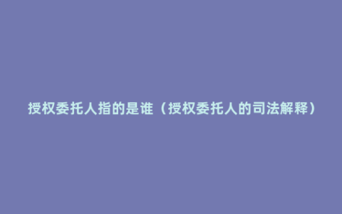 授权委托人指的是谁（授权委托人的司法解释）