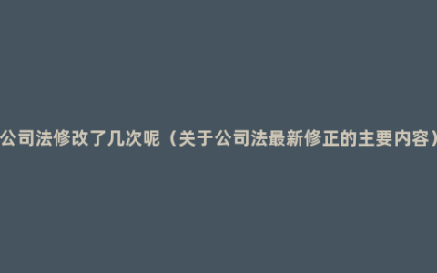 公司法修改了几次呢（关于公司法最新修正的主要内容）