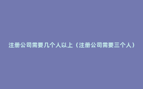 注册公司需要几个人以上（注册公司需要三个人）