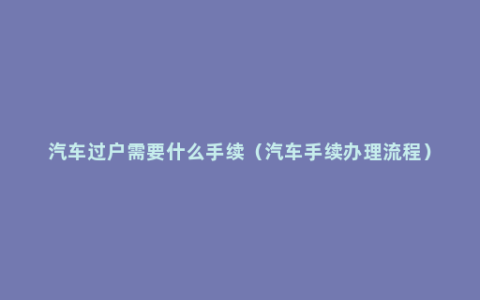 汽车过户需要什么手续（汽车手续办理流程）