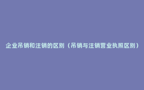 企业吊销和注销的区别（吊销与注销营业执照区别）