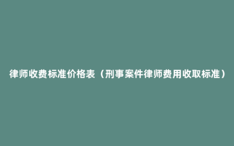 律师收费标准价格表（刑事案件律师费用收取标准）