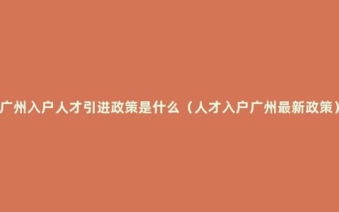 广州入户人才引进政策是什么（人才入户广州最新政策）