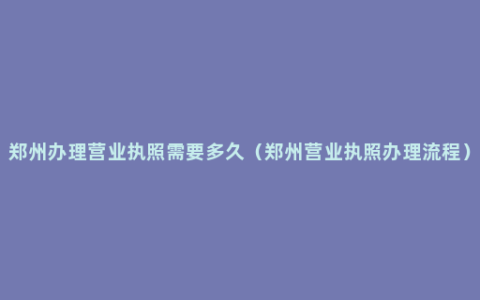 郑州办理营业执照需要多久（郑州营业执照办理流程）