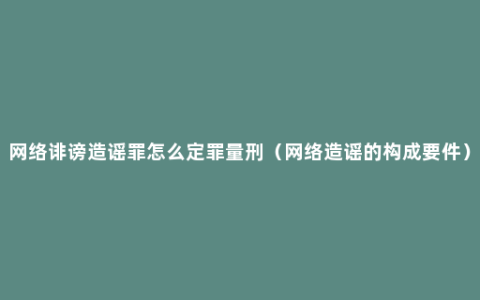 网络诽谤造谣罪怎么定罪量刑（网络造谣的构成要件）