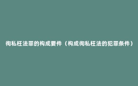 徇私枉法罪的构成要件（构成徇私枉法的犯罪条件）