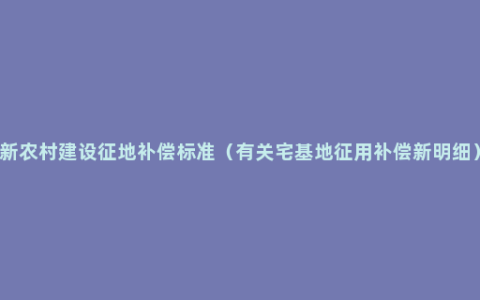 新农村建设征地补偿标准（有关宅基地征用补偿新明细）