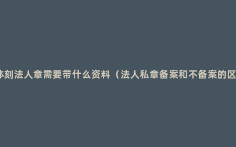 个体刻法人章需要带什么资料（法人私章备案和不备案的区别）