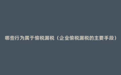 哪些行为属于偷税漏税（企业偷税漏税的主要手段）