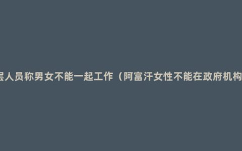 塔利班高层人员称男女不能一起工作（阿富汗女性不能在***机构等地下班）