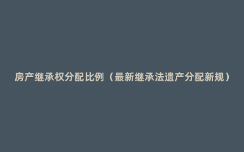 房产继承权分配比例（最新继承法遗产分配新规）