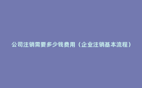 公司注销需要多少钱费用（企业注销基本流程）