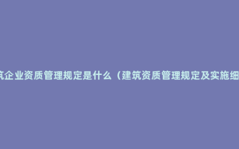 建筑企业资质管理规定是什么（建筑资质管理规定及实施细则）