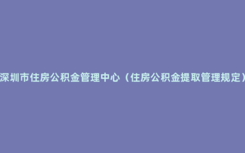 深圳市住房公积金管理中心（住房公积金提取管理规定）