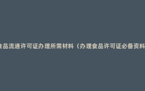 食品流通许可证办理所需材料（办理食品许可证必备资料）