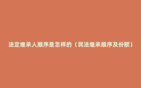 法定继承人顺序是怎样的（民法继承顺序及份额）