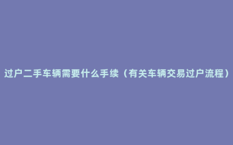 过户二手车辆需要什么手续（有关车辆交易过户流程）