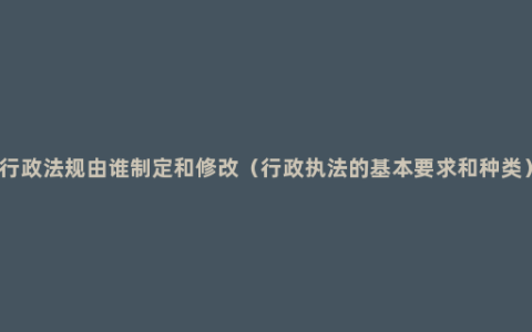 行政法规由谁制定和修改（行政执法的基本要求和种类）