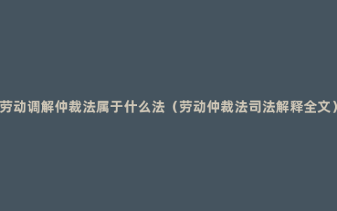 劳动调解仲裁法属于什么法（劳动仲裁法司法解释全文）