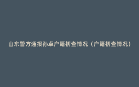 山东警方通报孙卓户籍初查情况（户籍初查情况）