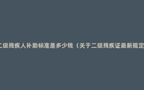 二级残疾人补助标准是多少钱（关于二级残疾证最新规定）