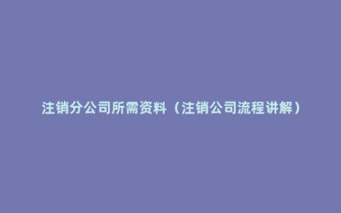 注销分公司所需资料（注销公司流程讲解）