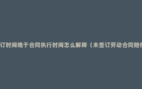 合同签订时间晚于合同执行时间怎么解释（未签订劳动合同赔偿标准）