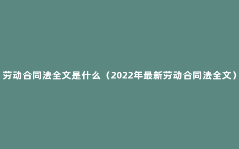 劳动合同法全文是什么（2022年最新劳动合同法全文）