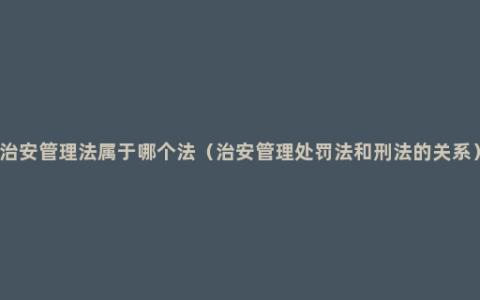 治安管理法属于哪个法（治安管理处罚法和刑法的关系）